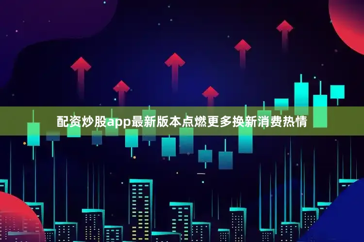 配资炒股app最新版本点燃更多换新消费热情