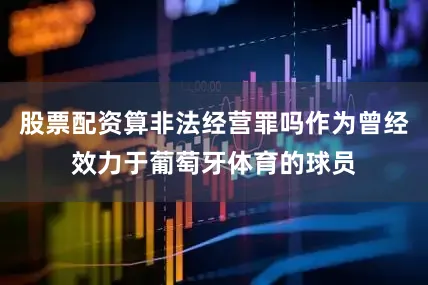 股票配资算非法经营罪吗作为曾经效力于葡萄牙体育的球员