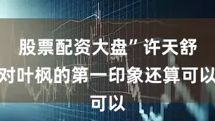 股票配资大盘”许天舒对叶枫的第一印象还算可以