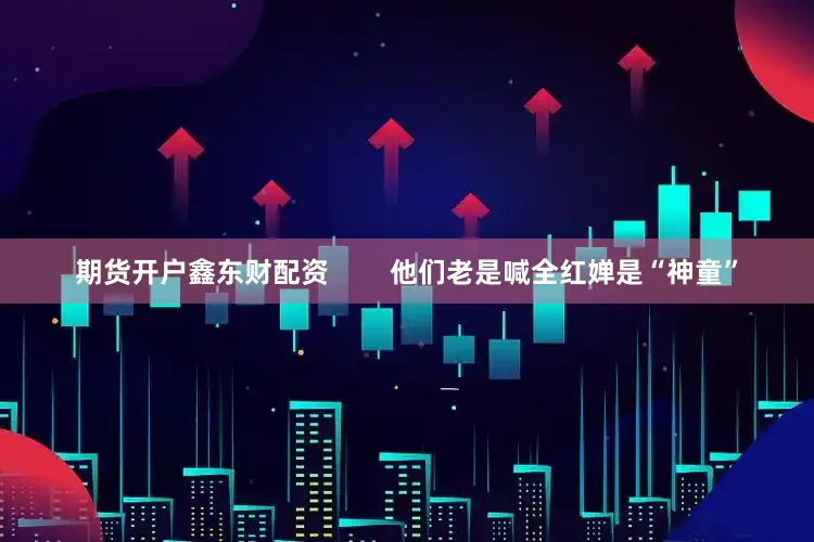 期货开户鑫东财配资        他们老是喊全红婵是“神童”