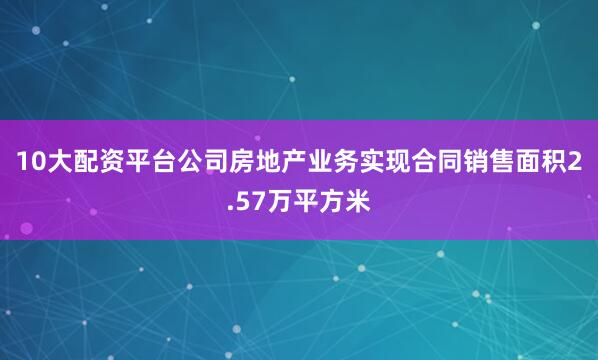 10大配资平台公司房地产业务实现合同销售面积2.57万平方米