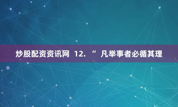 炒股配资资讯网  12.  “  凡举事者必循其理