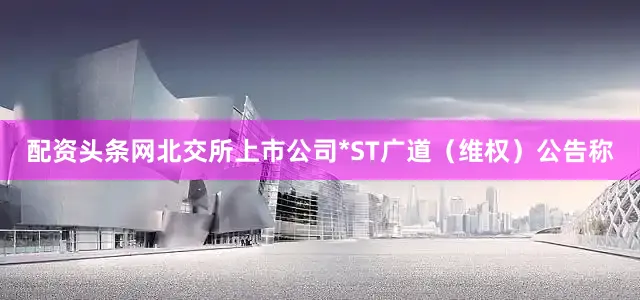 配资头条网北交所上市公司*ST广道（维权）公告称