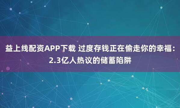 益上线配资APP下载 过度存钱正在偷走你的幸福：2.3亿人热议的储蓄陷阱