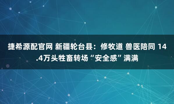 捷希源配官网 新疆轮台县：修牧道 兽医陪同 14.4万头牲畜转场“安全感”满满