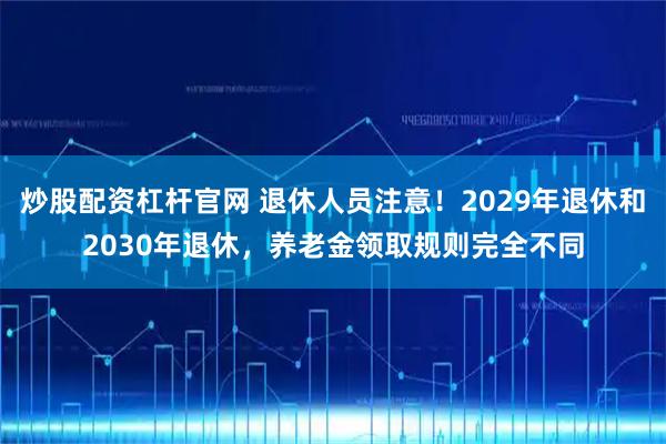 炒股配资杠杆官网 退休人员注意！2029年退休和2030年退休，养老金领取规则完全不同