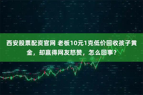 西安股票配资官网 老板10元1克低价回收孩子黄金，却赢得网友怒赞，怎么回事？