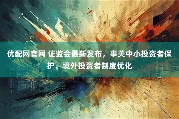 优配网官网 证监会最新发布，事关中小投资者保护、境外投资者制度优化