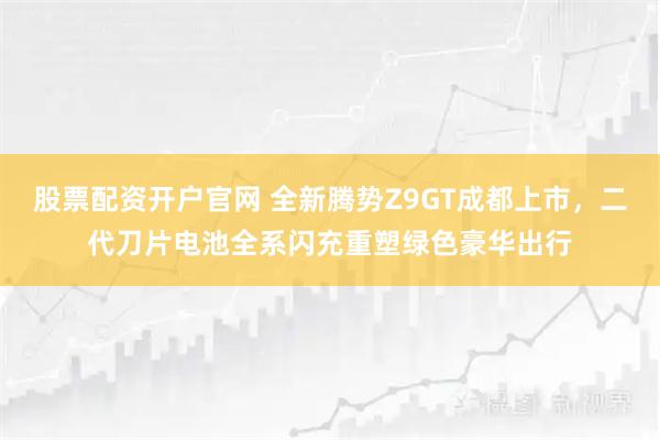 股票配资开户官网 全新腾势Z9GT成都上市，二代刀片电池全系闪充重塑绿色豪华出行